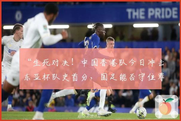 “生死对决！中国香港队今日冲击东亚杯队史首分，国足能否守住尊严？”