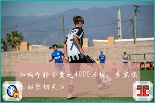 加纳乔转会费达4000万镑，多家俱乐部密切关注