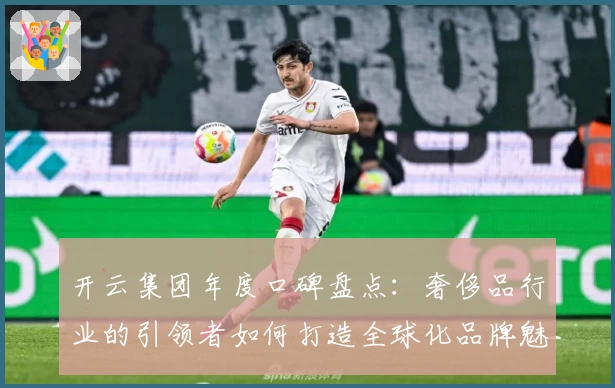 开云集团年度口碑盘点：奢侈品行业的引领者如何打造全球化品牌魅力