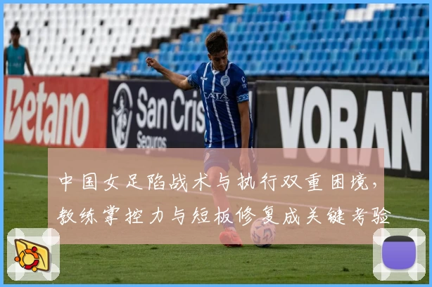 中国女足陷战术与执行双重困境,教练掌控力与短板修复成关键考验