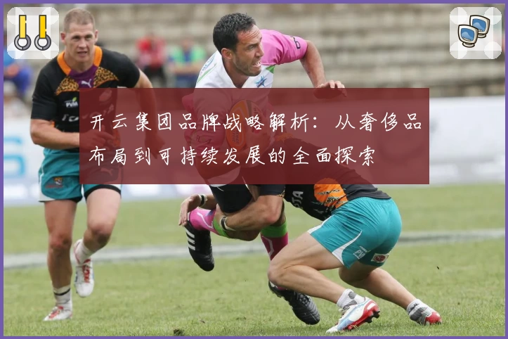 开云集团品牌战略解析：从奢侈品布局到可持续发展的全面探索