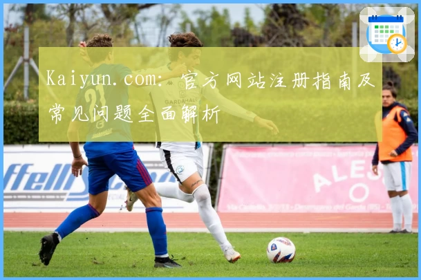 Kaiyun.com：官方网站注册指南及常见问题全面解析