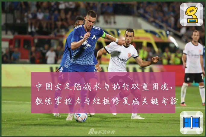 中国女足陷战术与执行双重困境，教练掌控力与短板修复成关键考验