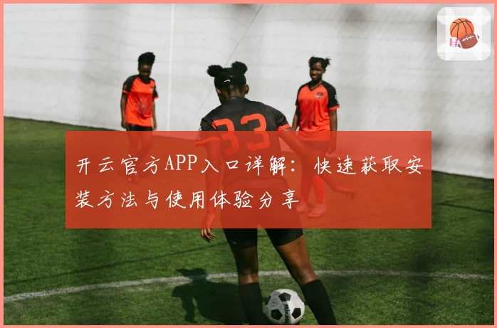 开云官方APP入口详解：快速获取安装方法与使用体验分享