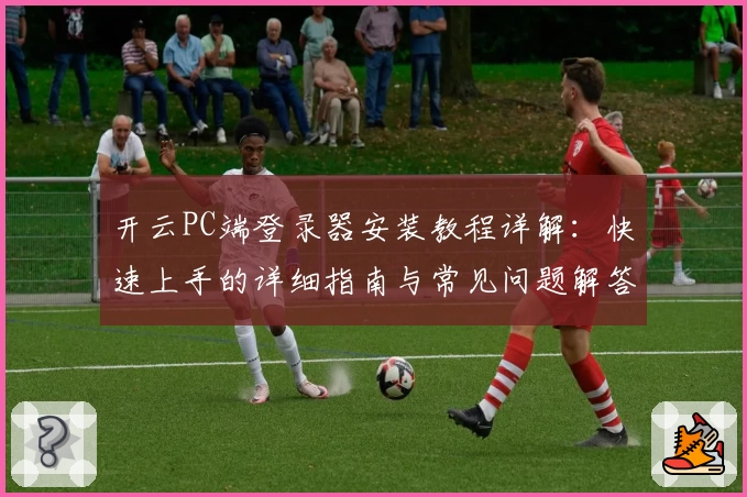 开云PC端登录器安装教程详解:快速上手的详细指南与常见问题解答