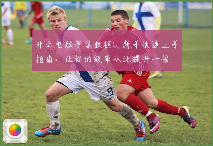 开云电脑登录教程：新手快速上手指南，让你的效率从此提升一倍