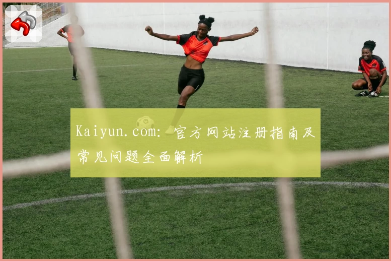 Kaiyun.com：官方网站注册指南及常见问题全面解析