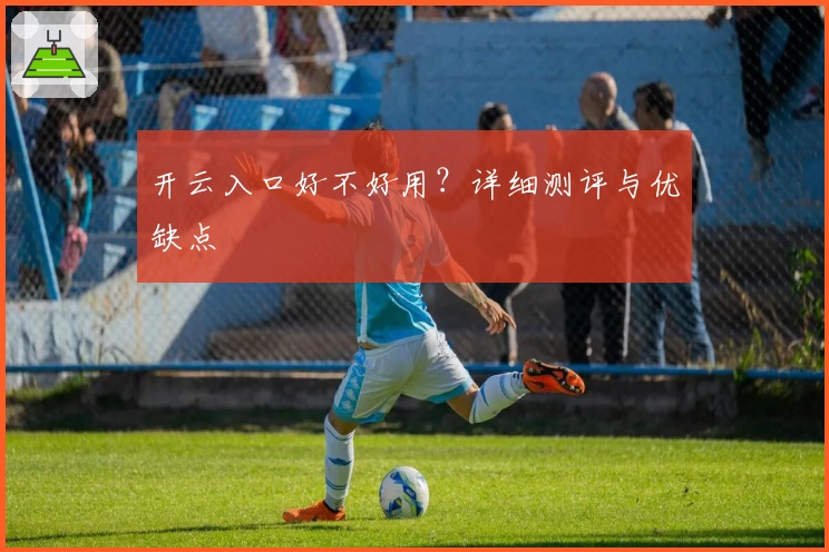 开云入口好不好用？详细测评与优缺点