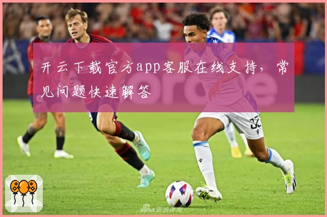 开云下载官方app客服在线支持，常见问题快速解答