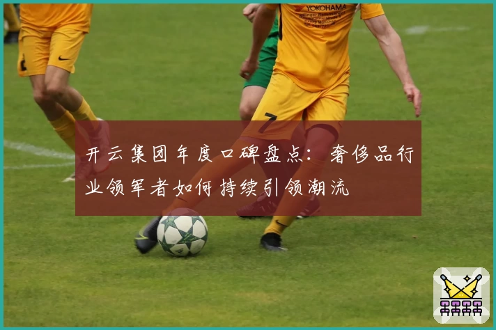 开云集团年度口碑盘点:奢侈品行业领军者如何持续引领潮流